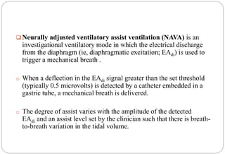 Neurally adjusted ventilatory assist ventilation (NAVA) is an
investigational ventilatory mode in which the electrical discharge
from the diaphragm (ie, diaphragmatic excitation; EAdi) is used to
trigger a mechanical breath .
o When a deflection in the EAdi signal greater than the set threshold
(typically 0.5 microvolts) is detected by a catheter embedded in a
gastric tube, a mechanical breath is delivered.
o The degree of assist varies with the amplitude of the detected
EAdi and an assist level set by the clinician such that there is breath-
to-breath variation in the tidal volume.
 