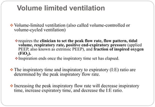 Volume limited ventilation
 Volume-limited ventilation (also called volume-controlled or
volume-cycled ventilation)
requires the clinician to set the peak flow rate, flow pattern, tidal
volume, respiratory rate, positive end-expiratory pressure (applied
PEEP, also known as extrinsic PEEP), and fraction of inspired oxygen
(FiO2).
Inspiration ends once the inspiratory time set has elapsed.
 The inspiratory time and inspiratory to expiratory (I:E) ratio are
determined by the peak inspiratory flow rate.
 Increasing the peak inspiratory flow rate will decrease inspiratory
time, increase expiratory time, and decrease the I:E ratio.
 