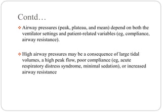 Contd…
 Airway pressures (peak, plateau, and mean) depend on both the
ventilator settings and patient-related variables (eg, compliance,
airway resistance).
 High airway pressures may be a consequence of large tidal
volumes, a high peak flow, poor compliance (eg, acute
respiratory distress syndrome, minimal sedation), or increased
airway resistance
 