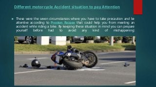 Different motorcycle Accident situation to pay Attention
 These were the seven circumstances where you have to take precaution and be
attentive according to Preston Rezaee that could help you from meeting an
accident while riding a bike. By keeping these situation in mind you can prepare
yourself before had to avoid any kind of mishappening:
 
