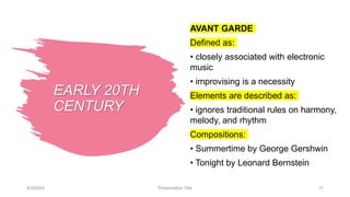 EARLY 20TH
CENTURY
AVANT GARDE
Defined as:
• closely associated with electronic
music
• improvising is a necessity
Elements are described as:
• ignores traditional rules on harmony,
melody, and rhythm
Compositions:
• Summertime by George Gershwin
• Tonight by Leonard Bernstein
9/3/20XX Presentation Title 11
 