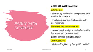 EARLY 20TH
CENTURY
MODERN NATIONALISM
Defined as:
• started by nationalist composers and
musical innovators
• combines modern techniques with
folk materials
Elements are described as:
• use of polytonality, a kind of atonality
that uses two or more tonal
(pitch) centers simultaneously
Compositions:
• Visions Fugitive by Sergei Prokofieff
9/3/20XX Presentation Title 13
 