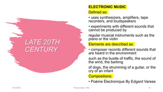 LATE 20TH
CENTURY
ELECTRONIC MUSIC
Defined as:
• uses synthesizers, amplifiers, tape
recorders, and loudspeakers
• experiments with different sounds that
cannot be produced by
regular musical instruments such as the
piano or the violin
Elements are described as:
• composer records different sounds that
are heard in the environment
such as the bustle of traffic, the sound of
the wind, the barking
of dogs, the strumming of a guitar, or the
cry of an infant
Compositions:
• Poème Électronique By Edgard Varese
9/3/20XX Presentation Title 16
 