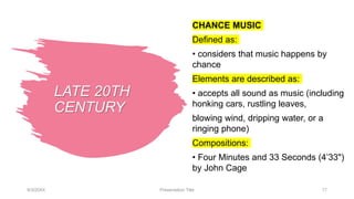 LATE 20TH
CENTURY
CHANCE MUSIC
Defined as:
• considers that music happens by
chance
Elements are described as:
• accepts all sound as music (including
honking cars, rustling leaves,
blowing wind, dripping water, or a
ringing phone)
Compositions:
• Four Minutes and 33 Seconds (4’33")
by John Cage
9/3/20XX Presentation Title 17
 