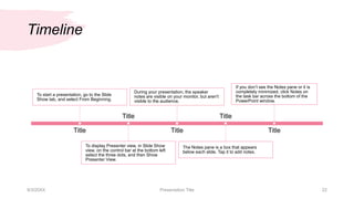 Timeline
To start a presentation, go to the Slide
Show tab, and select From Beginning.
Title
To display Presenter view, in Slide Show
view, on the control bar at the bottom left
select the three dots, and then Show
Presenter View.
Title
During your presentation, the speaker
notes are visible on your monitor, but aren't
visible to the audience.
Title
The Notes pane is a box that appears
below each slide. Tap it to add notes.
Title
If you don’t see the Notes pane or it is
completely minimized, click Notes on
the task bar across the bottom of the
PowerPoint window.
Title
9/3/20XX Presentation Title 22
 