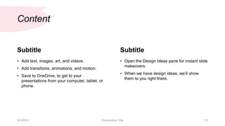 Content
Subtitle
• Add text, images, art, and videos.
• Add transitions, animations, and motion.
• Save to OneDrive, to get to your
presentations from your computer, tablet, or
phone.
Subtitle
• Open the Design Ideas pane for instant slide
makeovers.
• When we have design ideas, we’ll show
them to you right there.
9/3/20XX Presentation Title 23
 