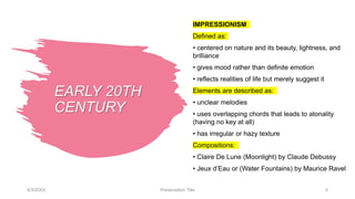 EARLY 20TH
CENTURY
IMPRESSIONISM
Defined as:
• centered on nature and its beauty, lightness, and
brilliance
• gives mood rather than definite emotion
• reflects realities of life but merely suggest it
Elements are described as:
• unclear melodies
• uses overlapping chords that leads to atonality
(having no key at all)
• has irregular or hazy texture
Compositions:
• Claire De Lune (Moonlight) by Claude Debussy
• Jeux d’Eau or (Water Fountains) by Maurice Ravel
9/3/20XX Presentation Title 5
 