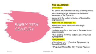 EARLY 20TH
CENTURY
NEO CLASSICISM
Defined as:
• a partial return to classical way of writing music
• moderating factor between the emotional
excesses of the Romantic
period and the violent impulses of the soul in
expressionism
Elements are described as:
• combines tonal harmonies with slight
dissonances
• adopts a modern, freer use of the seven-note
diatonic scale
• has exciting rhythmic patterns also known as
syncopations
Compositions:
• Symphony No. 1 (Classical Symphony) by
Sergei Prokofieff
• Perpetual Motion No. 1 by Francis Poulenc
9/3/20XX Presentation Title 9
 
