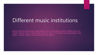 Different music institutions
MUSIC INSTITUTIONS ARE COMPANIES THAT FUND AND CREATE THINGS SUCH AS
MUSIC VIDEOS THAT CONSUMERS WATCH. THEY ALSO PRODUCE MAGAZINES AND
MAN Y OTHER THINGS WE SEE WITHIN THE MEDIA.
 