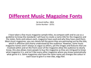 Different Music Magazine Fonts I have taken a few music magazine sample titles, to compare with and to use as a guideline to know the standards I will have to create a name title for the magazine and the styles, fonts and colours each, magazine have used and why they have used them. Most music magazines, you can clearly tell the genre they are portraying just by the title, which is affective and clearly understood by the audience. However, some music magazine names aren’t always as vague as others, yet the images and features that are involved within and on the front cover of the magazine allow the audience to clearly know, this also allows more people to buy the magazine as they are intrigued to know what magazine it is, and isn’t like every other magazine where you know automatically what genre it is. Some magazines also have the same name yet changes the colour in each issue to give it a new vibe, edgy feel.  By Sarah Gaffey - 0854 Centre Number - 33751 