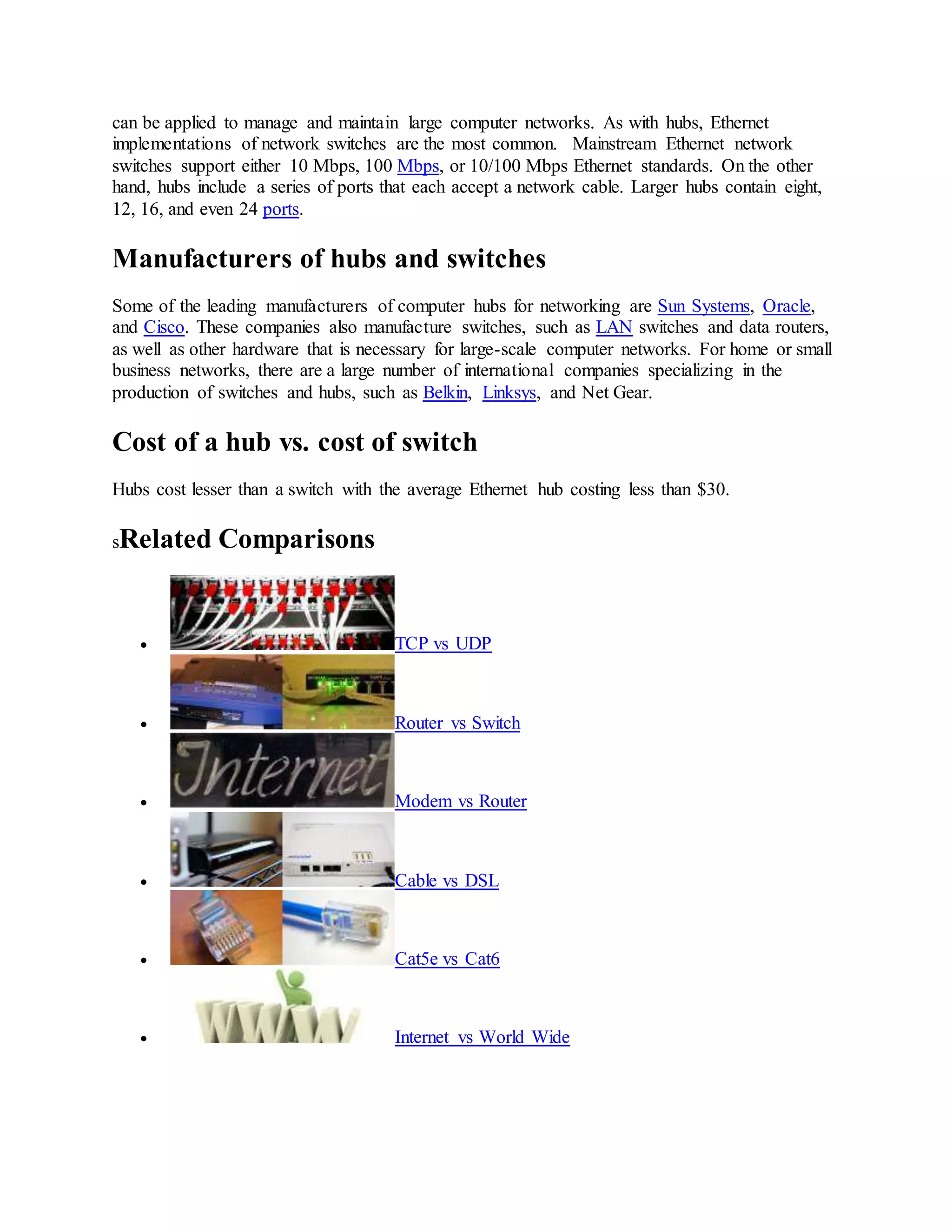 can be applied to manage and maintain large computer networks. As with hubs, Ethernet
implementations of network switches are the most common. Mainstream Ethernet network
switches support either 10 Mbps, 100 Mbps, or 10/100 Mbps Ethernet standards. On the other
hand, hubs include a series of ports that each accept a network cable. Larger hubs contain eight,
12, 16, and even 24 ports.
Manufacturers of hubs and switches
Some of the leading manufacturers of computer hubs for networking are Sun Systems, Oracle,
and Cisco. These companies also manufacture switches, such as LAN switches and data routers,
as well as other hardware that is necessary for large-scale computer networks. For home or small
business networks, there are a large number of international companies specializing in the
production of switches and hubs, such as Belkin, Linksys, and Net Gear.
Cost of a hub vs. cost of switch
Hubs cost lesser than a switch with the average Ethernet hub costing less than $30.
sRelated Comparisons
 TCP vs UDP
 Router vs Switch
 Modem vs Router
 Cable vs DSL
 Cat5e vs Cat6
 Internet vs World Wide
 