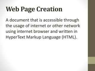 Web Page Creation
A document that is accessible through
the usage of internet or other network
using internet browser and written in
HyperText Markup Language (HTML).
 