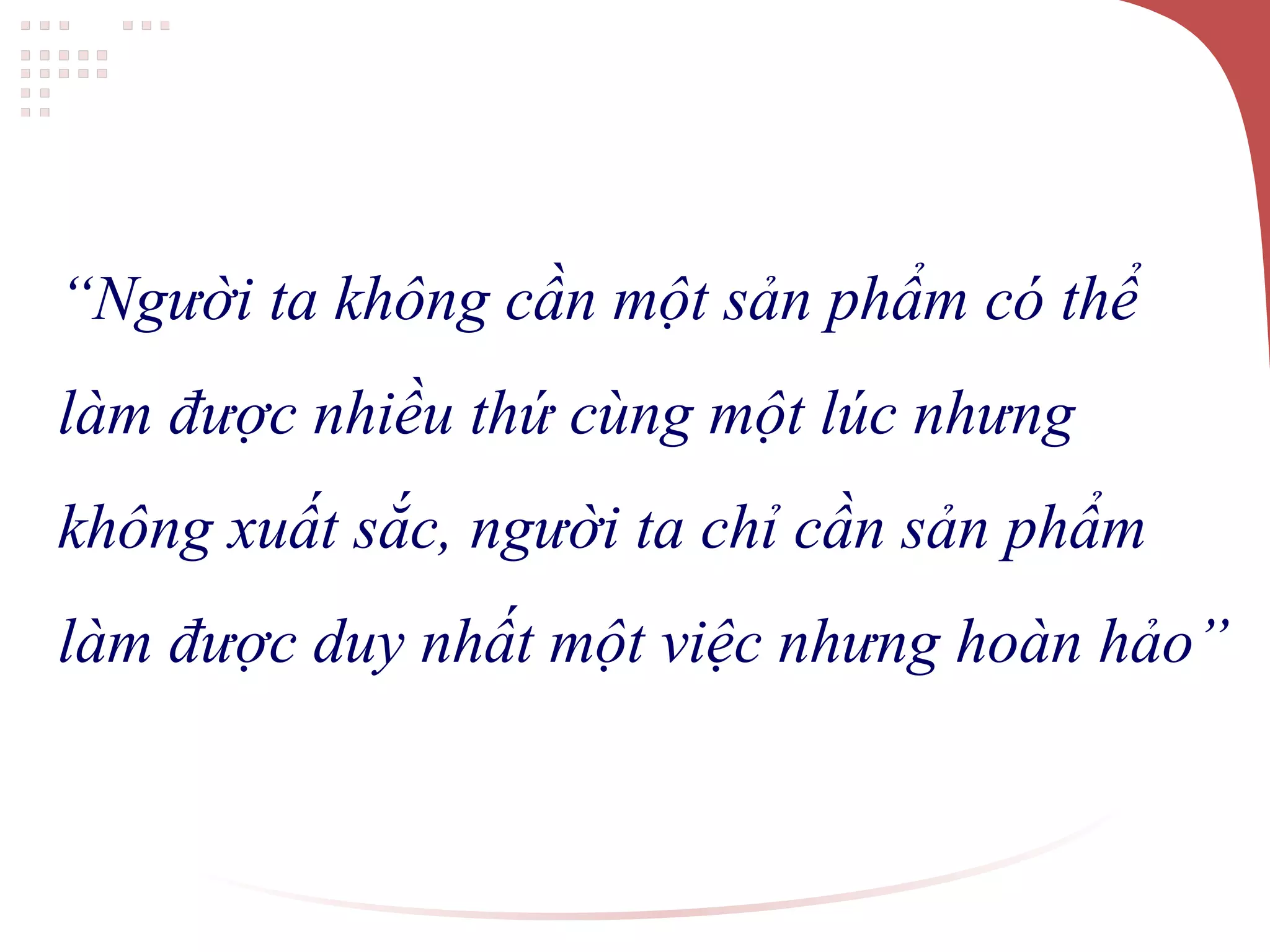 “Người ta không cần một sản phẩm có thể
làm được nhiều thứ cùng một lúc nhưng
không xuất sắc, người ta chỉ cần sản phẩm
làm được duy nhất một việc nhưng hoàn hảo”
 