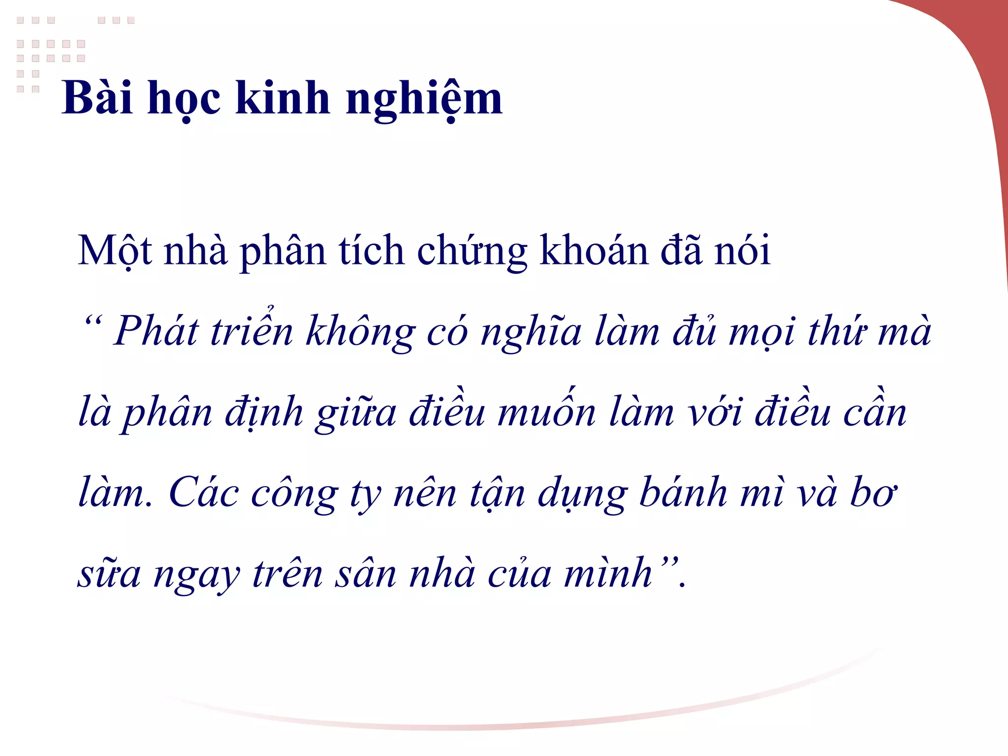 Bài học kinh nghiệm
Một nhà phân tích chứng khoán đã nói
“ Phát triển không có nghĩa làm đủ mọi thứ mà
là phân định giữa điều muốn làm với điều cần
làm. Các công ty nên tận dụng bánh mì và bơ
sữa ngay trên sân nhà của mình”.
 