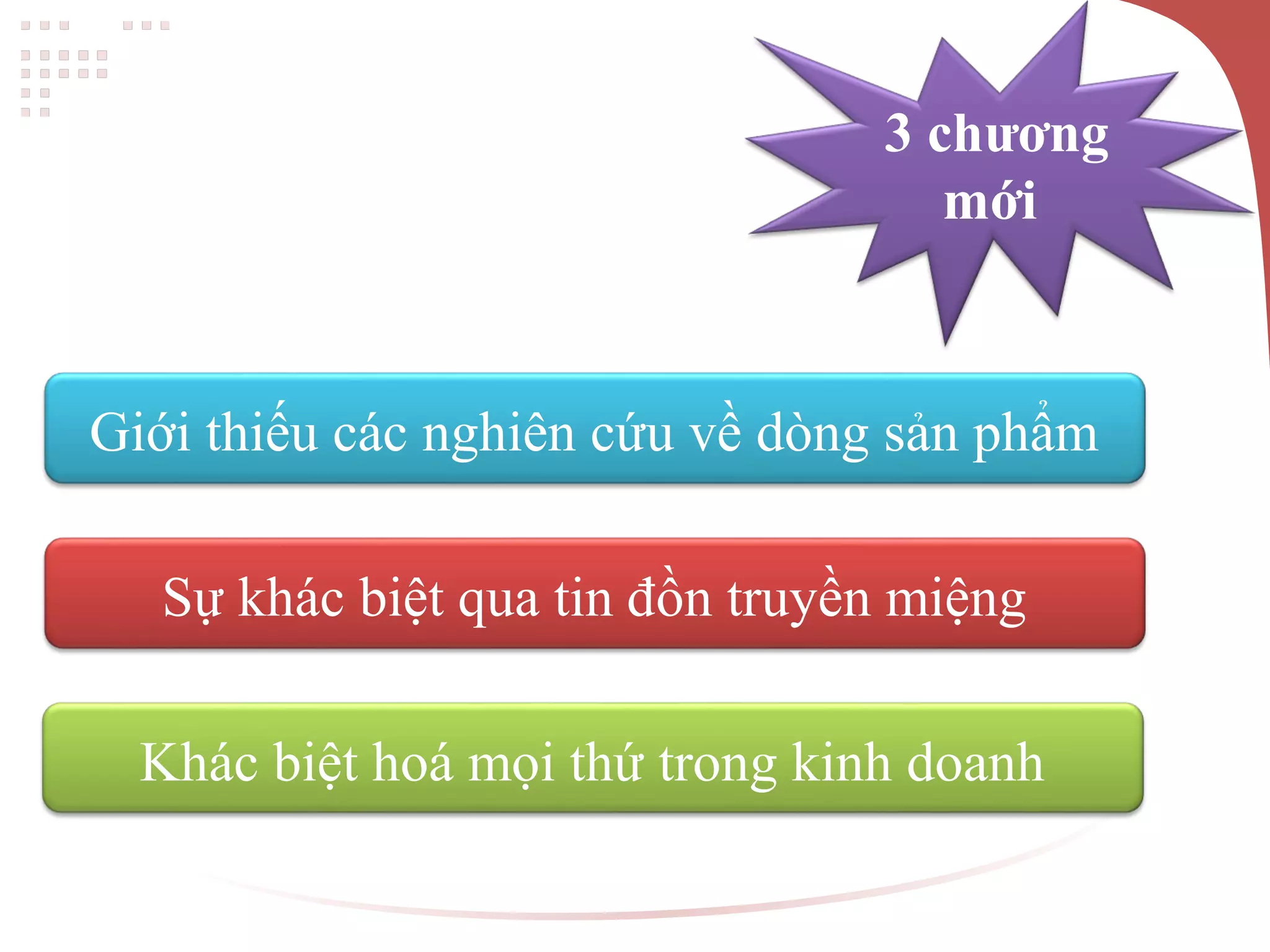 3 chương
mới
Giới thiếu các nghiên cứu về dòng sản phẩm
Sự khác biệt qua tin đồn truyền miệng
Khác biệt hoá mọi thứ trong kinh doanh
 