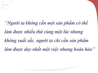 “Người ta không cần một sản phẩm có thể
làm được nhiều thứ cùng một lúc nhưng
không xuất sắc, người ta chỉ cần sản phẩm
làm được duy nhất một việc nhưng hoàn hảo”
 