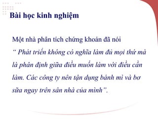 Bài học kinh nghiệm
Một nhà phân tích chứng khoán đã nói
“ Phát triển không có nghĩa làm đủ mọi thứ mà
là phân định giữa điều muốn làm với điều cần
làm. Các công ty nên tận dụng bánh mì và bơ
sữa ngay trên sân nhà của mình”.
 
