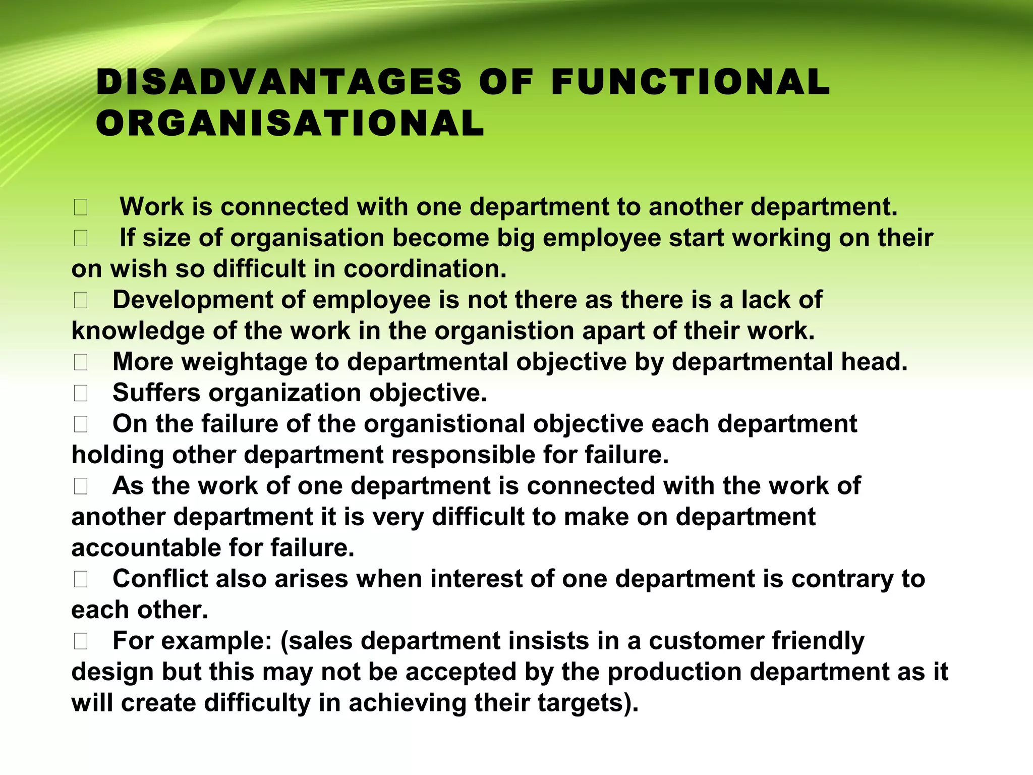  Work is connected with one department to another department.
 If size of organisation become big employee start working on their
on wish so difficult in coordination.
 Development of employee is not there as there is a lack of
knowledge of the work in the organistion apart of their work.
 More weightage to departmental objective by departmental head.
 Suffers organization objective.
 On the failure of the organistional objective each department
holding other department responsible for failure.
 As the work of one department is connected with the work of
another department it is very difficult to make on department
accountable for failure.
 Conflict also arises when interest of one department is contrary to
each other.
 For example: (sales department insists in a customer friendly
design but this may not be accepted by the production department as it
will create difficulty in achieving their targets).
DISADVANTAGES OF FUNCTIONAL
ORGANISATIONAL
 