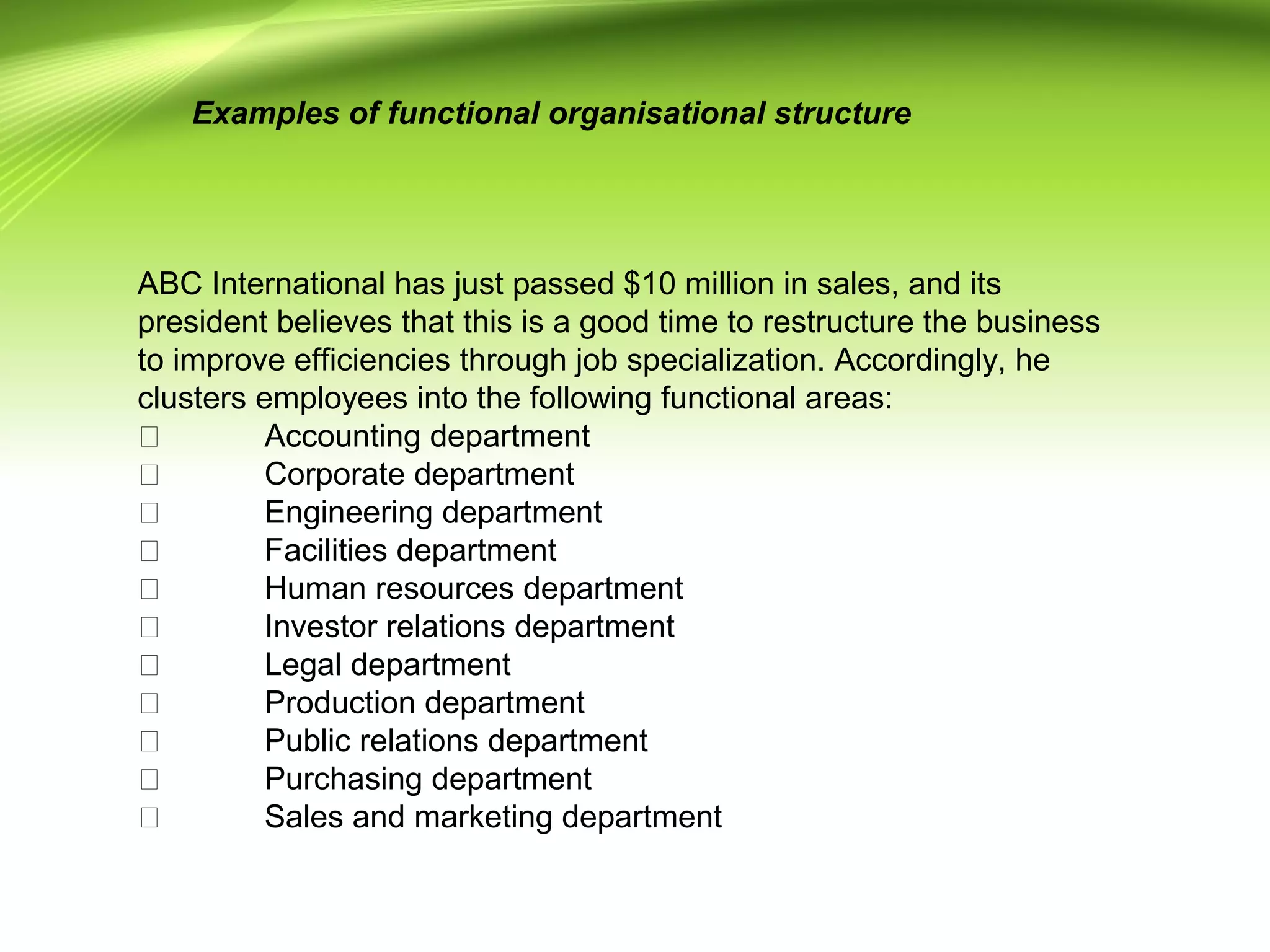 ABC International has just passed $10 million in sales, and its
president believes that this is a good time to restructure the business
to improve efficiencies through job specialization. Accordingly, he
clusters employees into the following functional areas:
 Accounting department
 Corporate department
 Engineering department
 Facilities department
 Human resources department
 Investor relations department
 Legal department
 Production department
 Public relations department
 Purchasing department
 Sales and marketing department
Examples of functional organisational structure
 