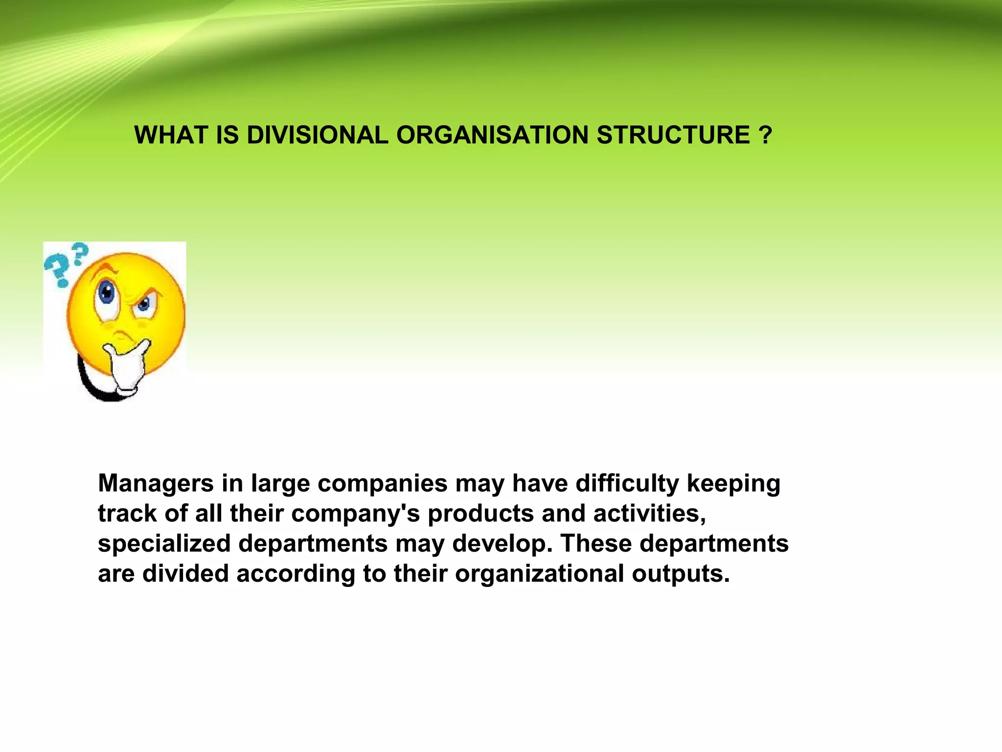 WHAT IS DIVISIONAL ORGANISATION STRUCTURE ?
Managers in large companies may have difficulty keeping
track of all their company's products and activities,
specialized departments may develop. These departments
are divided according to their organizational outputs.
 