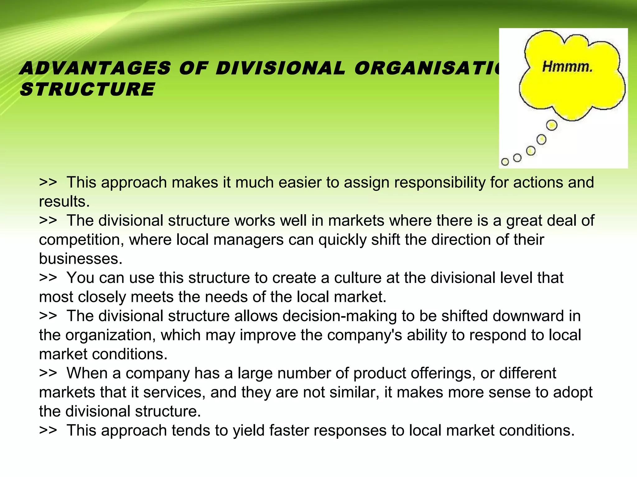 >> This approach makes it much easier to assign responsibility for actions and
results.
>> The divisional structure works well in markets where there is a great deal of
competition, where local managers can quickly shift the direction of their
businesses.
>> You can use this structure to create a culture at the divisional level that
most closely meets the needs of the local market.
>> The divisional structure allows decision-making to be shifted downward in
the organization, which may improve the company's ability to respond to local
market conditions.
>> When a company has a large number of product offerings, or different
markets that it services, and they are not similar, it makes more sense to adopt
the divisional structure.
>> This approach tends to yield faster responses to local market conditions.
ADVANTAGES OF DIVISIONAL ORGANISATIONAL
STRUCTURE
 