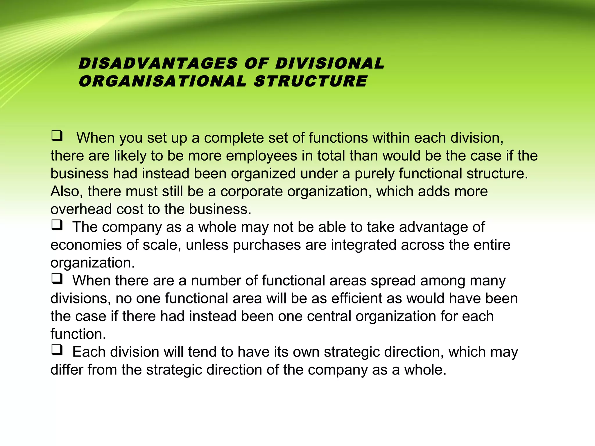  When you set up a complete set of functions within each division,
there are likely to be more employees in total than would be the case if the
business had instead been organized under a purely functional structure.
Also, there must still be a corporate organization, which adds more
overhead cost to the business.
 The company as a whole may not be able to take advantage of
economies of scale, unless purchases are integrated across the entire
organization.
 When there are a number of functional areas spread among many
divisions, no one functional area will be as efficient as would have been
the case if there had instead been one central organization for each
function.
 Each division will tend to have its own strategic direction, which may
differ from the strategic direction of the company as a whole.
DISADVANTAGES OF DIVISIONAL
ORGANISATIONAL STRUCTURE
 