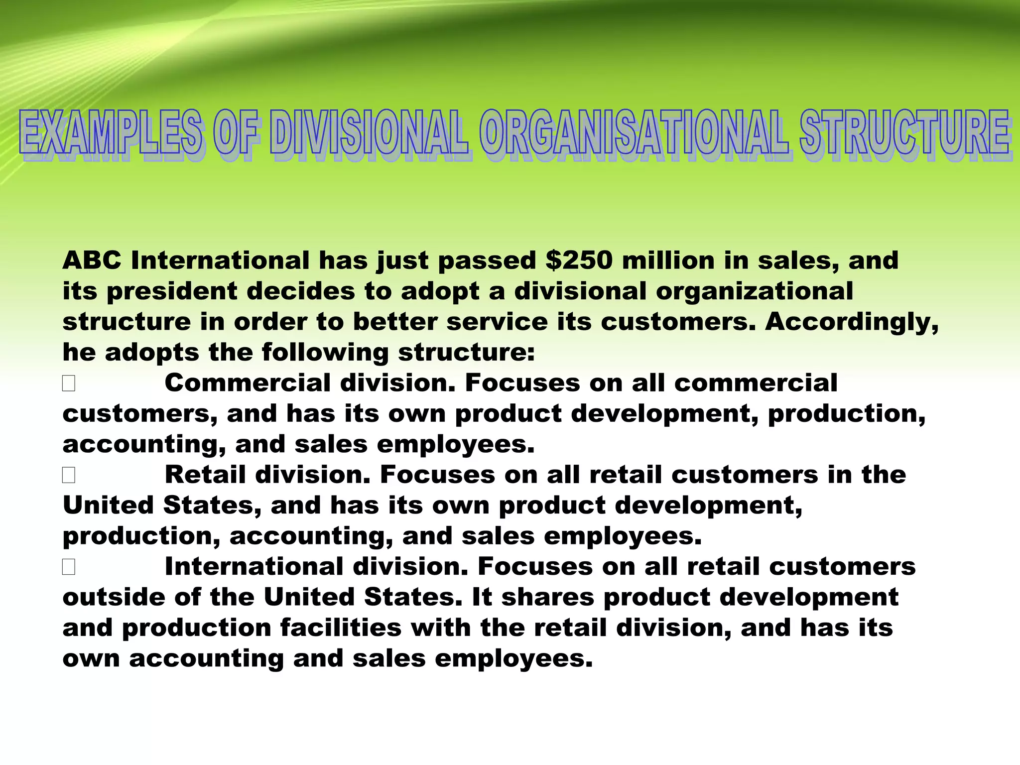 ABC International has just passed $250 million in sales, and
its president decides to adopt a divisional organizational
structure in order to better service its customers. Accordingly,
he adopts the following structure:
 Commercial division. Focuses on all commercial
customers, and has its own product development, production,
accounting, and sales employees.
 Retail division. Focuses on all retail customers in the
United States, and has its own product development,
production, accounting, and sales employees.
 International division. Focuses on all retail customers
outside of the United States. It shares product development
and production facilities with the retail division, and has its
own accounting and sales employees.
 