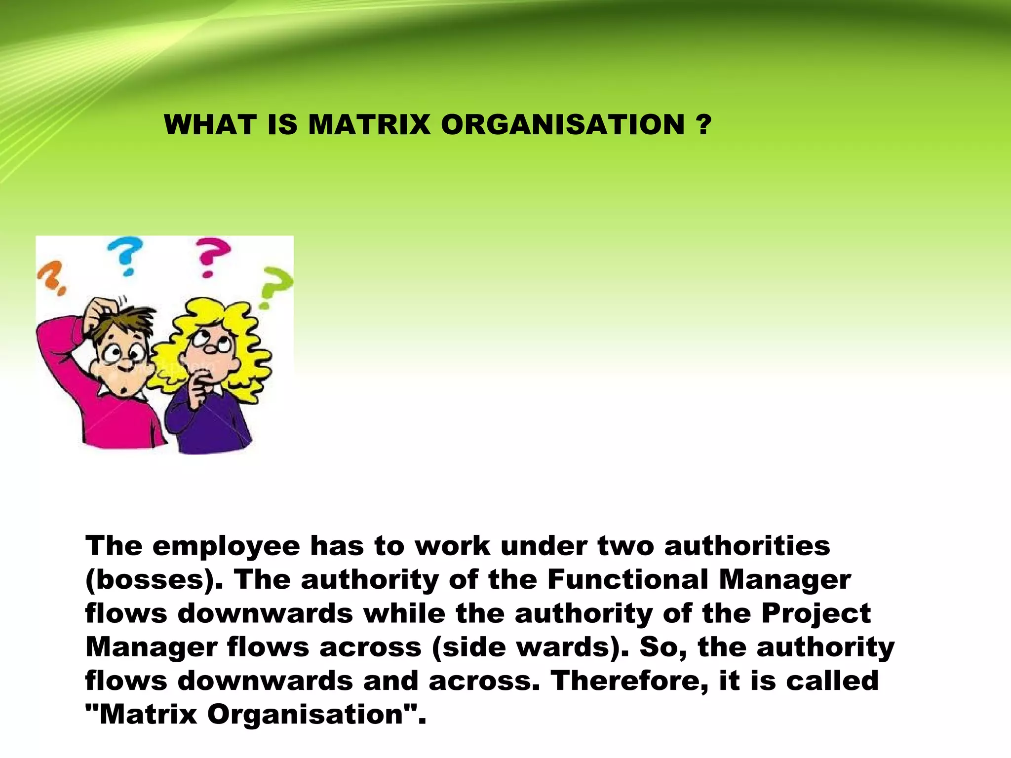 WHAT IS MATRIX ORGANISATION ?
The employee has to work under two authorities
(bosses). The authority of the Functional Manager
flows downwards while the authority of the Project
Manager flows across (side wards). So, the authority
flows downwards and across. Therefore, it is called
"Matrix Organisation".
 