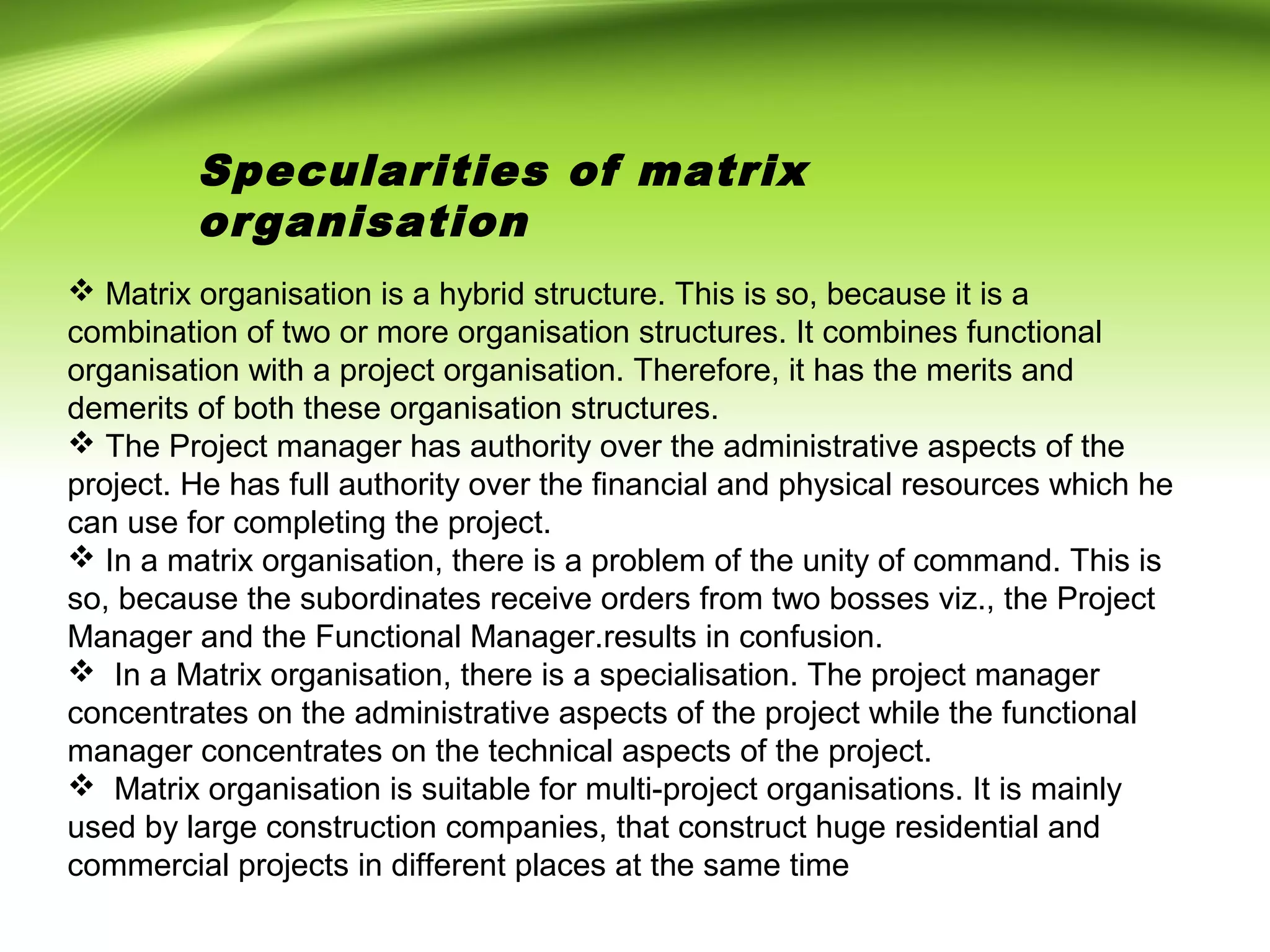 Specularities of matrix
organisation
 Matrix organisation is a hybrid structure. This is so, because it is a
combination of two or more organisation structures. It combines functional
organisation with a project organisation. Therefore, it has the merits and
demerits of both these organisation structures.
 The Project manager has authority over the administrative aspects of the
project. He has full authority over the financial and physical resources which he
can use for completing the project.
 In a matrix organisation, there is a problem of the unity of command. This is
so, because the subordinates receive orders from two bosses viz., the Project
Manager and the Functional Manager.results in confusion.
 In a Matrix organisation, there is a specialisation. The project manager
concentrates on the administrative aspects of the project while the functional
manager concentrates on the technical aspects of the project.
 Matrix organisation is suitable for multi-project organisations. It is mainly
used by large construction companies, that construct huge residential and
commercial projects in different places at the same time
 