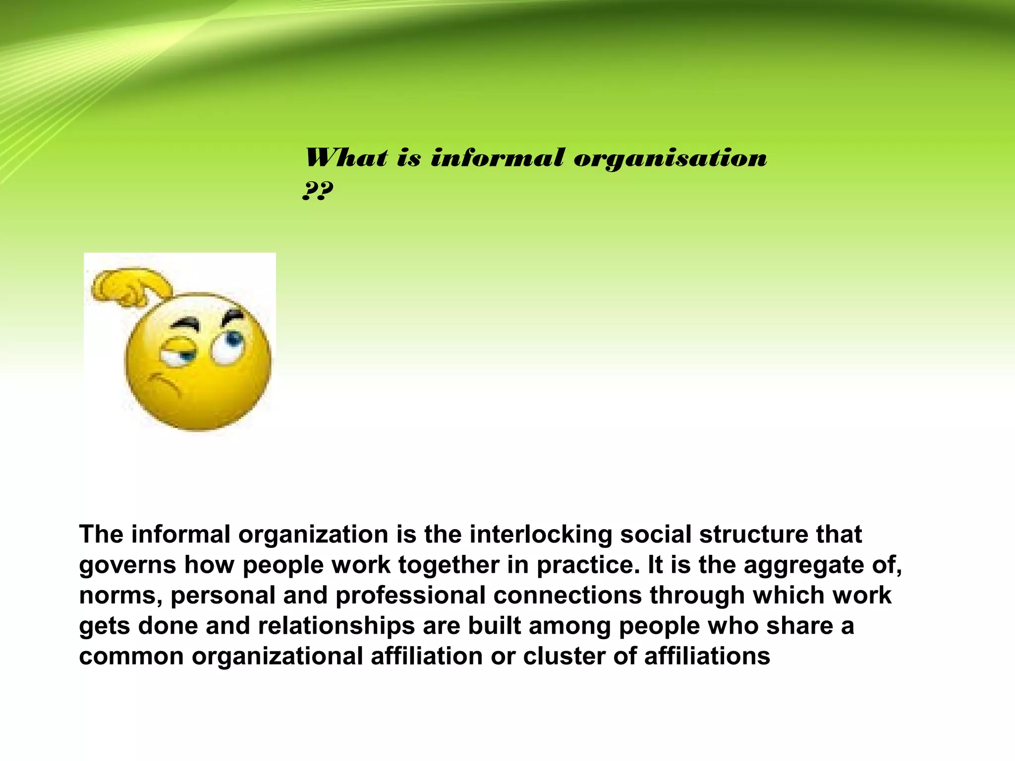 What is informal organisation
??
The informal organization is the interlocking social structure that
governs how people work together in practice. It is the aggregate of,
norms, personal and professional connections through which work
gets done and relationships are built among people who share a
common organizational affiliation or cluster of affiliations
 