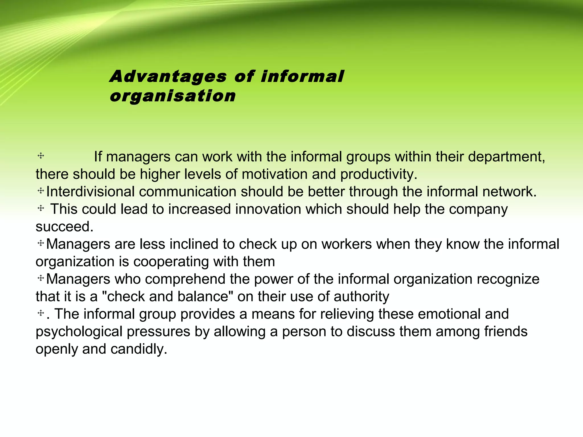 If managers can work with the informal groups within their department,
there should be higher levels of motivation and productivity.
Interdivisional communication should be better through the informal network.
This could lead to increased innovation which should help the company
succeed.
Managers are less inclined to check up on workers when they know the informal
organization is cooperating with them
Managers who comprehend the power of the informal organization recognize
that it is a "check and balance" on their use of authority
. The informal group provides a means for relieving these emotional and
psychological pressures by allowing a person to discuss them among friends
openly and candidly.
Advantages of informal
organisation
 