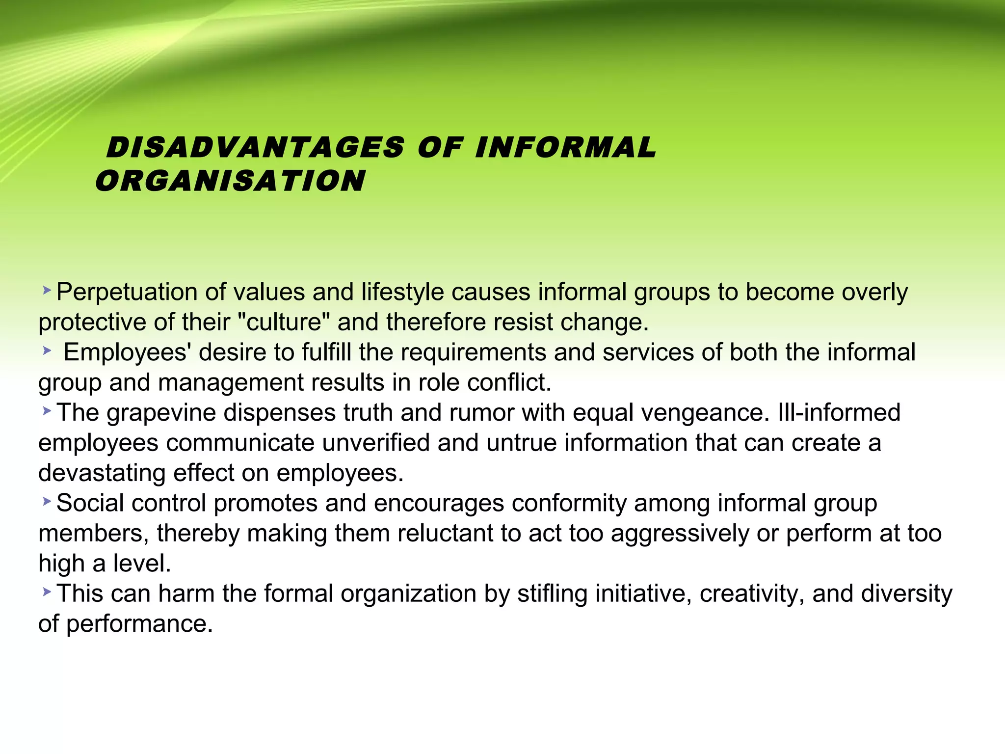 DISADVANTAGES OF INFORMAL
ORGANISATION
Perpetuation of values and lifestyle causes informal groups to become overly
protective of their "culture" and therefore resist change.
Employees' desire to fulfill the requirements and services of both the informal
group and management results in role conflict.
The grapevine dispenses truth and rumor with equal vengeance. Ill-informed
employees communicate unverified and untrue information that can create a
devastating effect on employees.
Social control promotes and encourages conformity among informal group
members, thereby making them reluctant to act too aggressively or perform at too
high a level.
This can harm the formal organization by stifling initiative, creativity, and diversity
of performance.
 