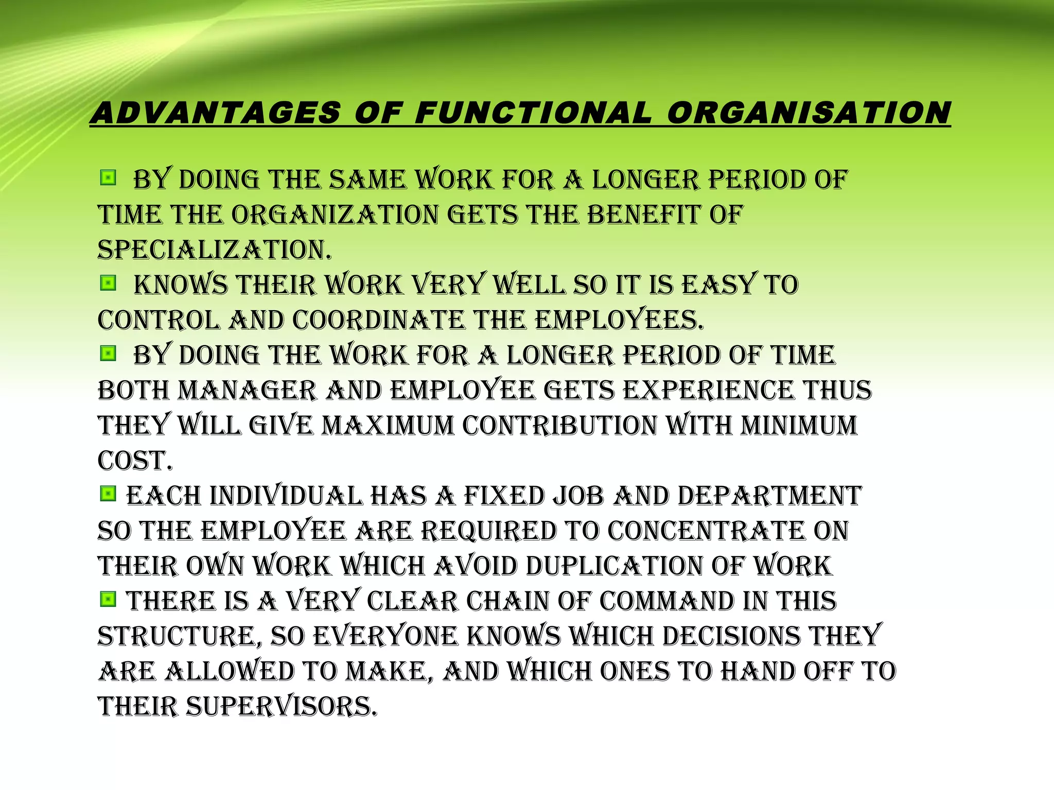 By doing the same work for a longer period of
time the organization gets the Benefit of
specialization.
knows their work very well so it is easy to
control and coordinate the employees.
By doing the work for a longer period of time
Both manager and employee gets experience thus
they will give maximum contriBution with minimum
cost.
each individual has a fixed joB and department
so the employee are required to concentrate on
their own work which avoid duplication of work
there is a very clear chain of command in this
structure, so everyone knows which decisions they
are allowed to make, and which ones to hand off to
their supervisors.
ADVANTAGES OF FUNCTIONAL ORGANISATION
 