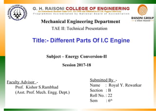 Title:- Different Parts Of I.C Engine
Mechanical Engineering Department
Submitted By -
Name : Royal Y. Rewatkar
Section : B
Roll No. : 22
Sem : 6th
Faculty Advisor -
Prof. Kishor S.Rambhad
(Asst. Prof. Mech. Engg. Dept.)
Session 2017-18
Subject – Energy Conversion-II
TAE II: Technical Presentation
 