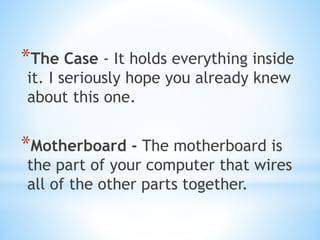 *The Case - It holds everything inside
it. I seriously hope you already knew
about this one.
*Motherboard - The motherboard is
the part of your computer that wires
all of the other parts together.
 