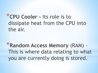 *CPU Cooler - Its role is to
dissipate heat from the CPU into
the air.
*Random Access Memory (RAM) -
This is where data relating to what
you are currently doing is stored.
 