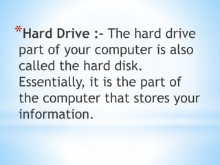 *Hard Drive :- The hard drive
part of your computer is also
called the hard disk.
Essentially, it is the part of
the computer that stores your
information.
 