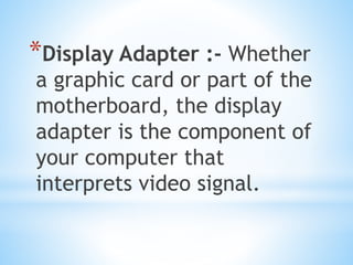 *Display Adapter :- Whether
a graphic card or part of the
motherboard, the display
adapter is the component of
your computer that
interprets video signal.
 