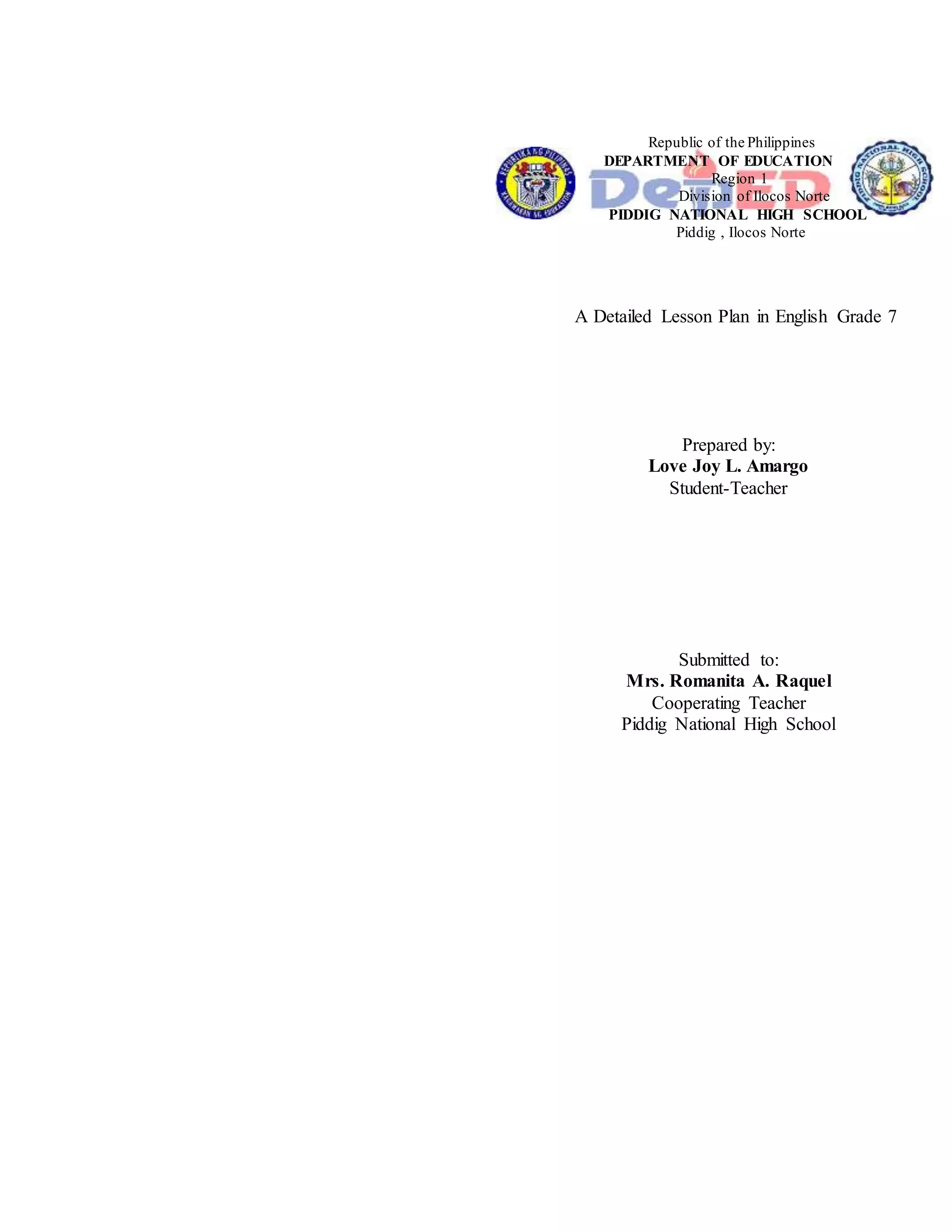 Republic of the Philippines
DEPARTMENT OF EDUCATION
Region 1
Division of Ilocos Norte
PIDDIG NATIONAL HIGH SCHOOL
Piddig , Ilocos Norte
A Detailed Lesson Plan in English Grade 7
Prepared by:
Love Joy L. Amargo
Student-Teacher
Submitted to:
Mrs. Romanita A. Raquel
Cooperating Teacher
Piddig National High School
 