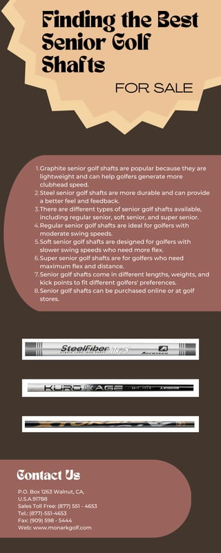 Graphite senior golf shafts are popular because they are
lightweight and can help golfers generate more
clubhead speed.
Steel senior golf shafts are more durable and can provide
a better feel and feedback.
There are different types of senior golf shafts available,
including regular senior, soft senior, and super senior.
Regular senior golf shafts are ideal for golfers with
moderate swing speeds.
Soft senior golf shafts are designed for golfers with
slower swing speeds who need more flex.
Super senior golf shafts are for golfers who need
maximum flex and distance.
Senior golf shafts come in different lengths, weights, and
kick points to fit different golfers' preferences.
Senior golf shafts can be purchased online or at golf
stores.
1.
2.
3.
4.
5.
6.
7.
8.
Finding the Best
Senior Golf
Shafts
FOR SALE
Contact Us
P.O. Box 1263 Walnut, CA,
U.S.A.91788
Sales Toll Free: (877) 551 - 4653
Tel.: (877)-551-4653
Fax: (909) 598 - 5444
Web: www.monarkgolf.com
 