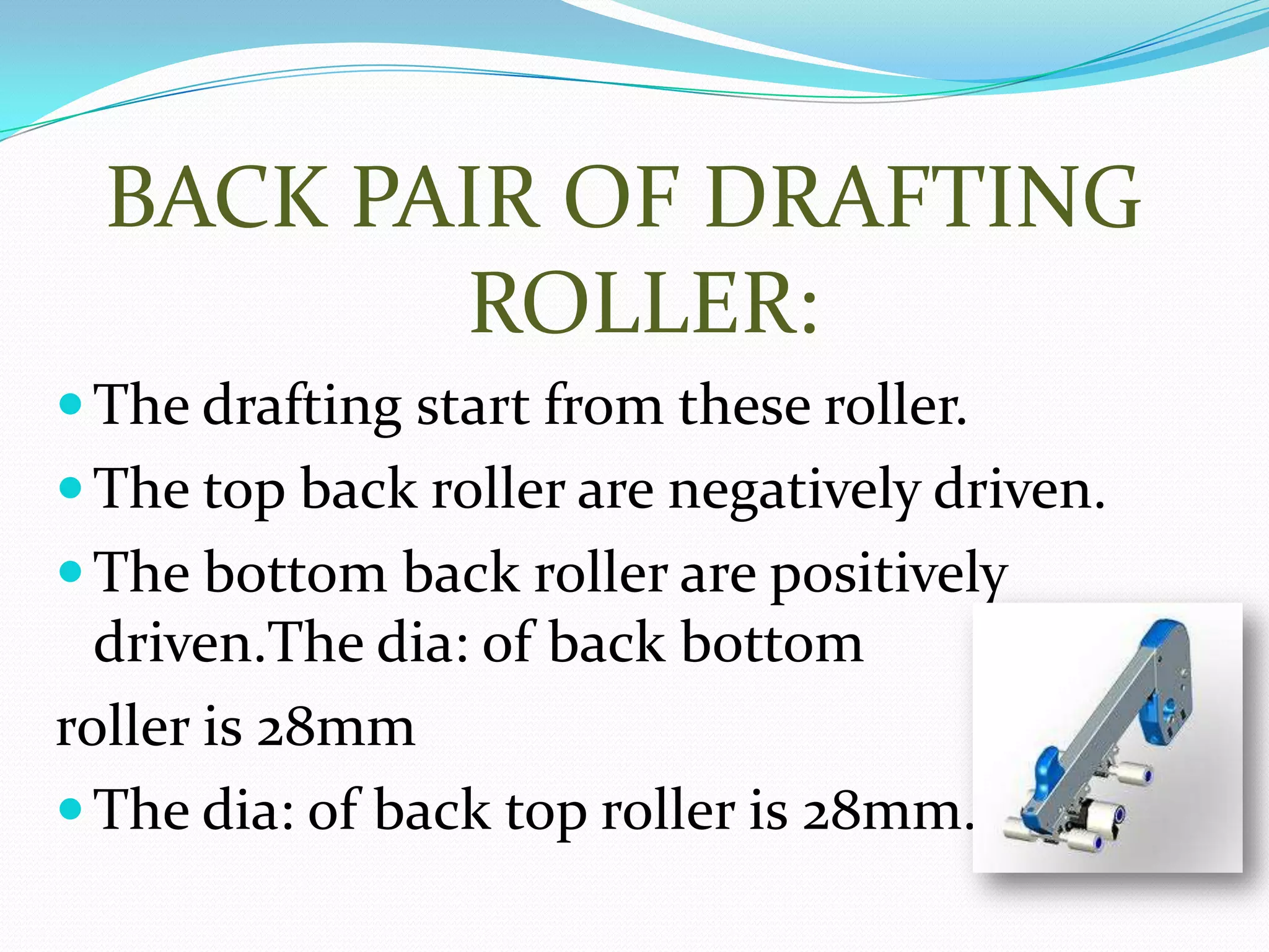 BACK PAIR OF DRAFTING
ROLLER:
The drafting start from these roller.
The top back roller are negatively driven.
The bottom back roller are positively
driven.The dia: of back bottom
roller is 28mm
The dia: of back top roller is 28mm.
 