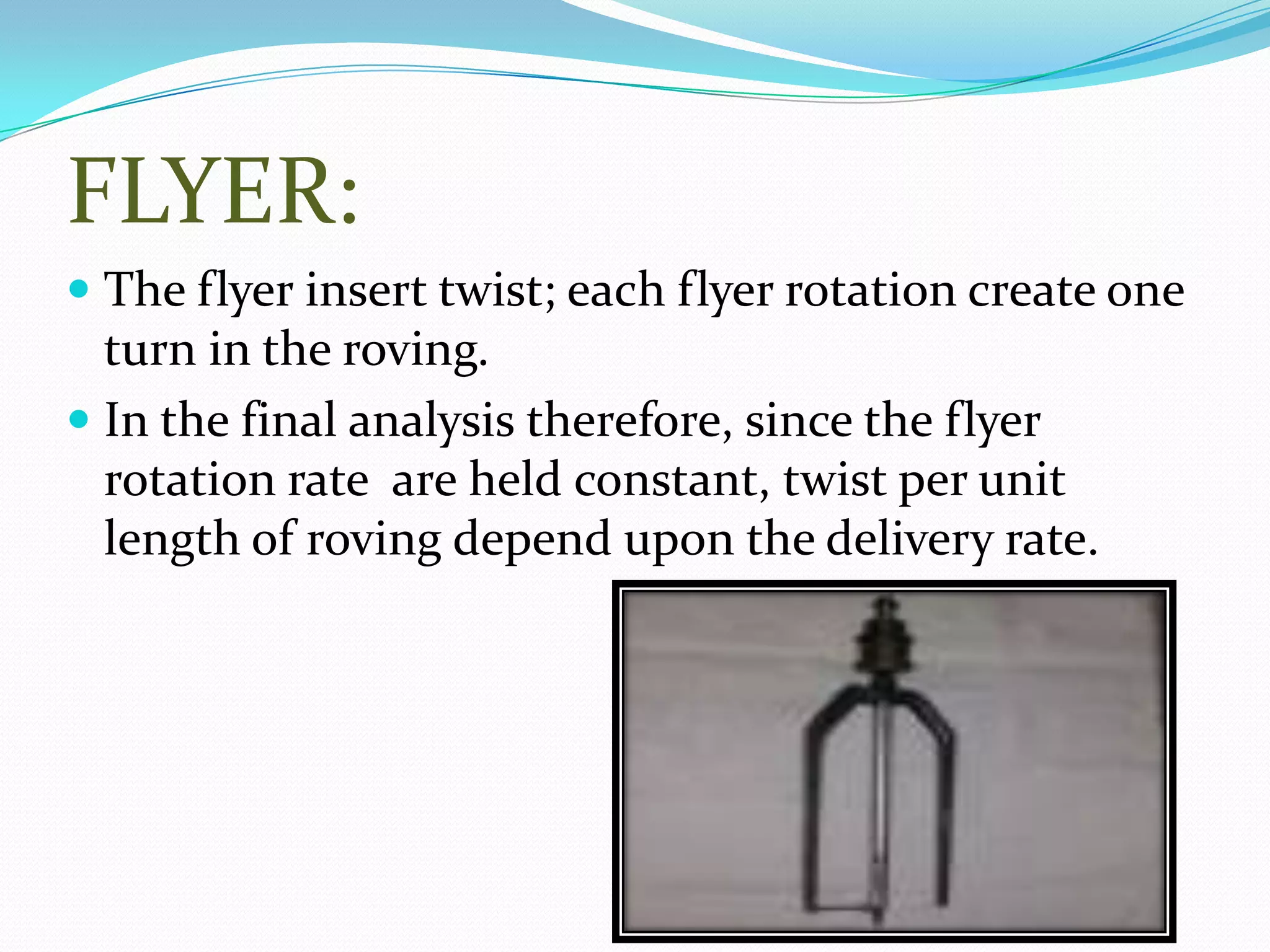 FLYER:
 The flyer insert twist; each flyer rotation create one
turn in the roving.
 In the final analysis therefore, since the flyer
rotation rate are held constant, twist per unit
length of roving depend upon the delivery rate.
 