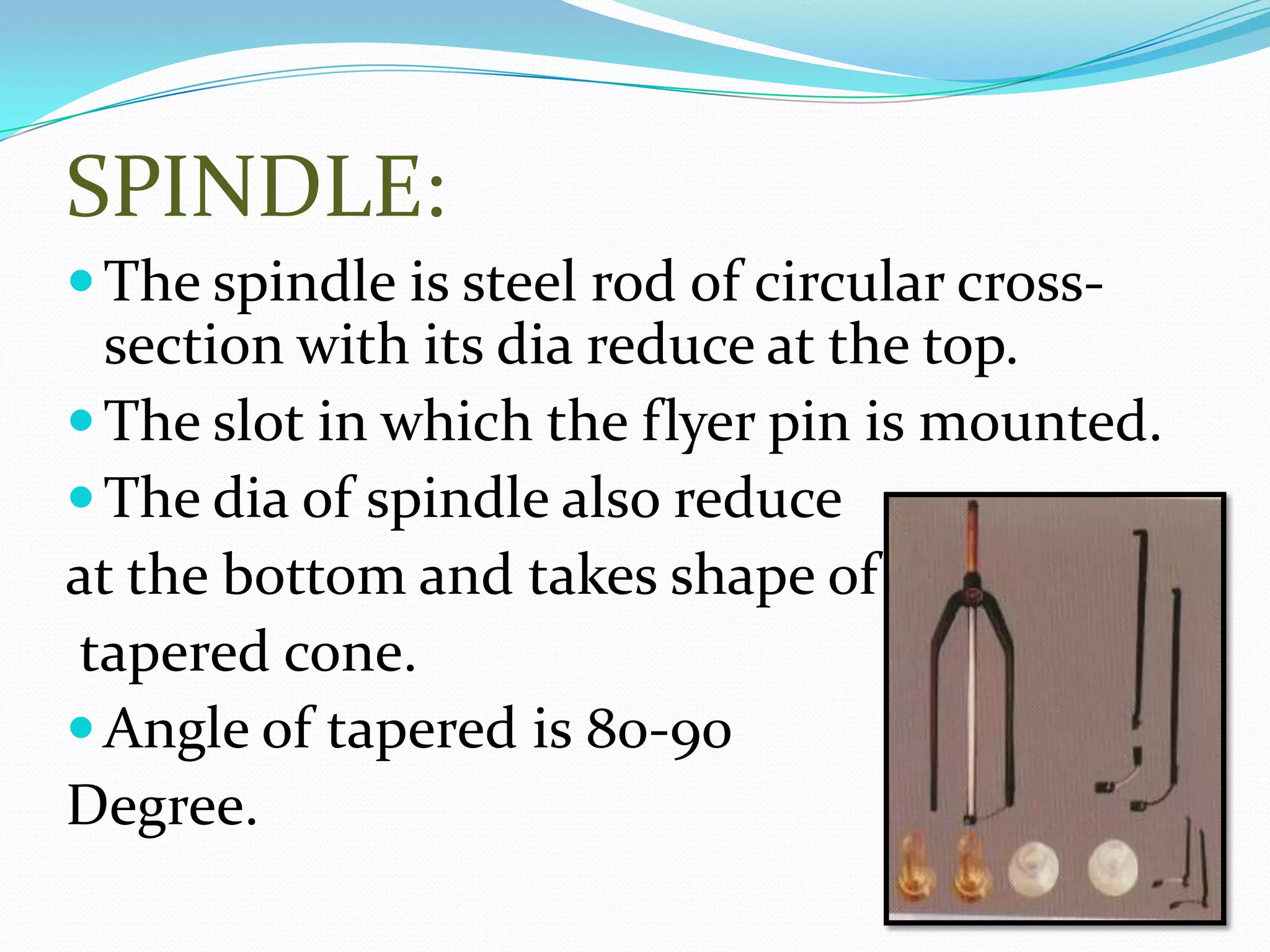 SPINDLE:
The spindle is steel rod of circular cross-
section with its dia reduce at the top.
The slot in which the flyer pin is mounted.
The dia of spindle also reduce
at the bottom and takes shape of
tapered cone.
Angle of tapered is 80-90
Degree.
 