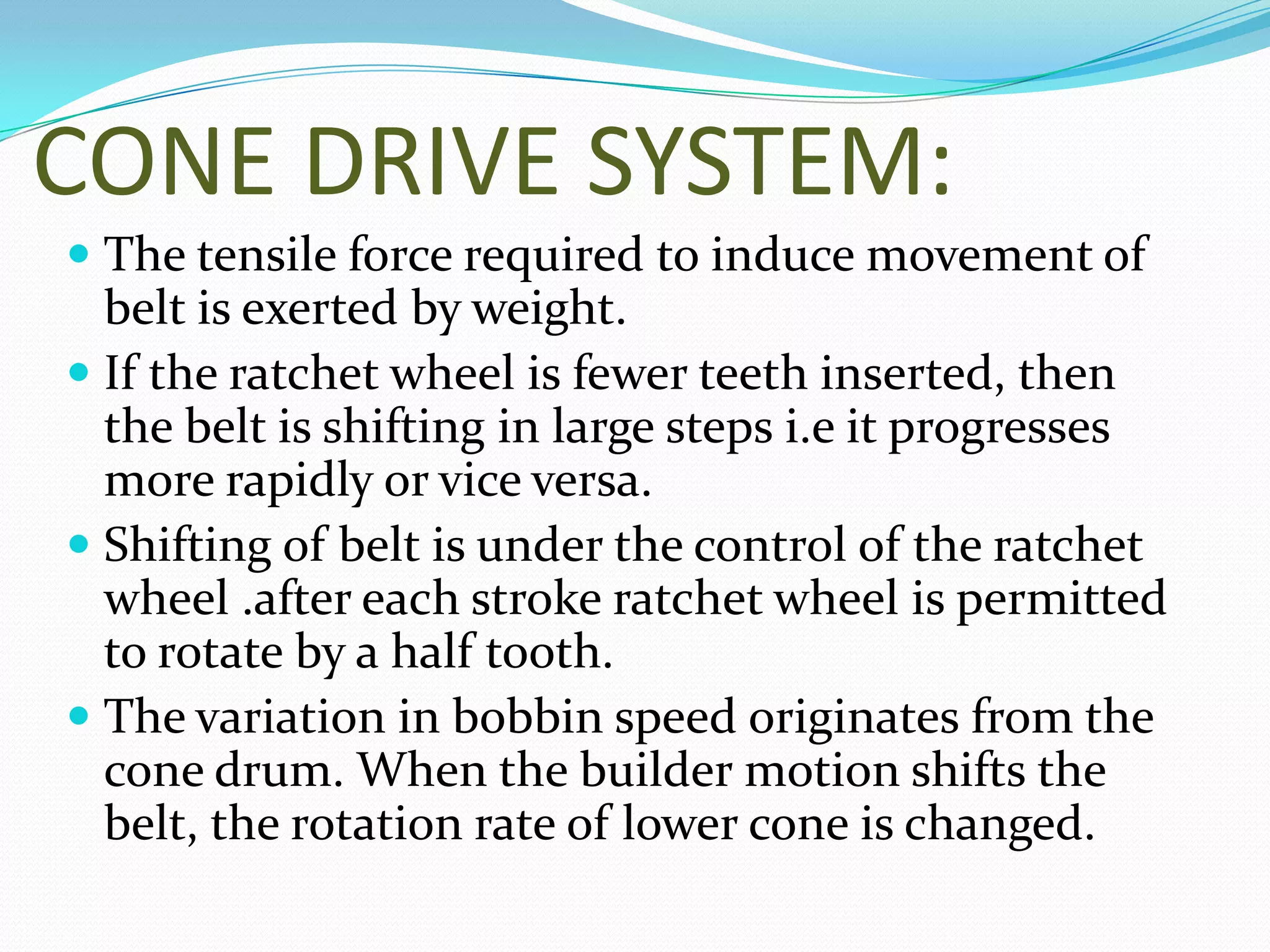 CONE DRIVE SYSTEM:
 The tensile force required to induce movement of
belt is exerted by weight.
 If the ratchet wheel is fewer teeth inserted, then
the belt is shifting in large steps i.e it progresses
more rapidly or vice versa.
 Shifting of belt is under the control of the ratchet
wheel .after each stroke ratchet wheel is permitted
to rotate by a half tooth.
 The variation in bobbin speed originates from the
cone drum. When the builder motion shifts the
belt, the rotation rate of lower cone is changed.
 