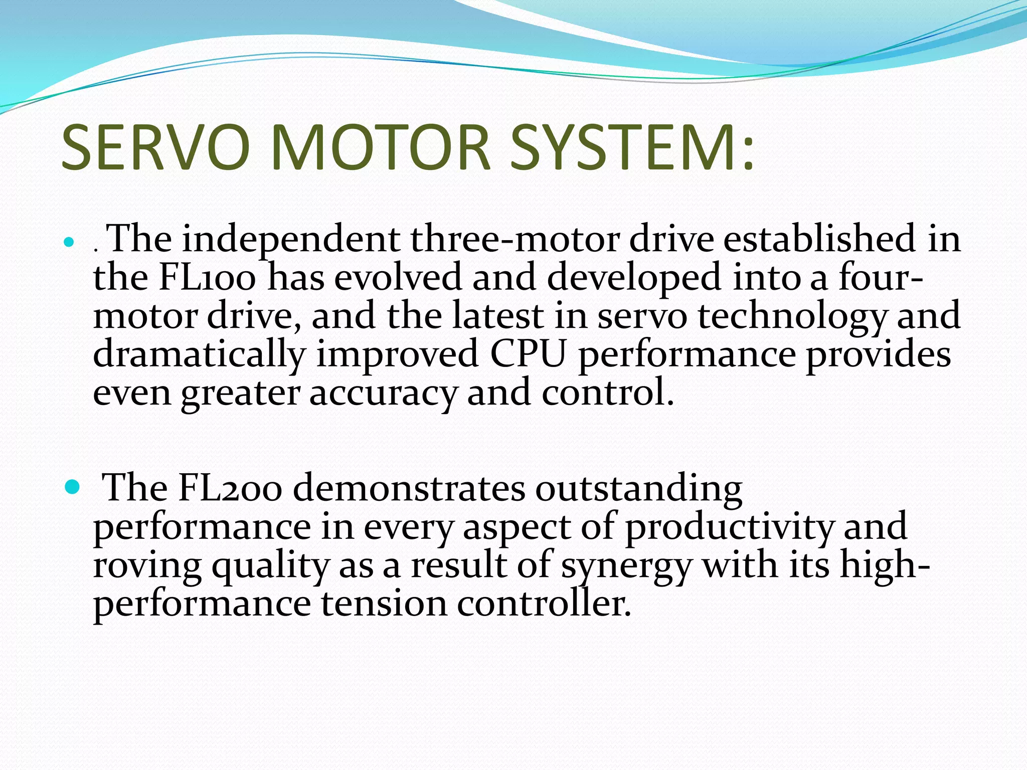 SERVO MOTOR SYSTEM:
 . The independent three-motor drive established in
the FL100 has evolved and developed into a four-
motor drive, and the latest in servo technology and
dramatically improved CPU performance provides
even greater accuracy and control.
 The FL200 demonstrates outstanding
performance in every aspect of productivity and
roving quality as a result of synergy with its high-
performance tension controller.
 