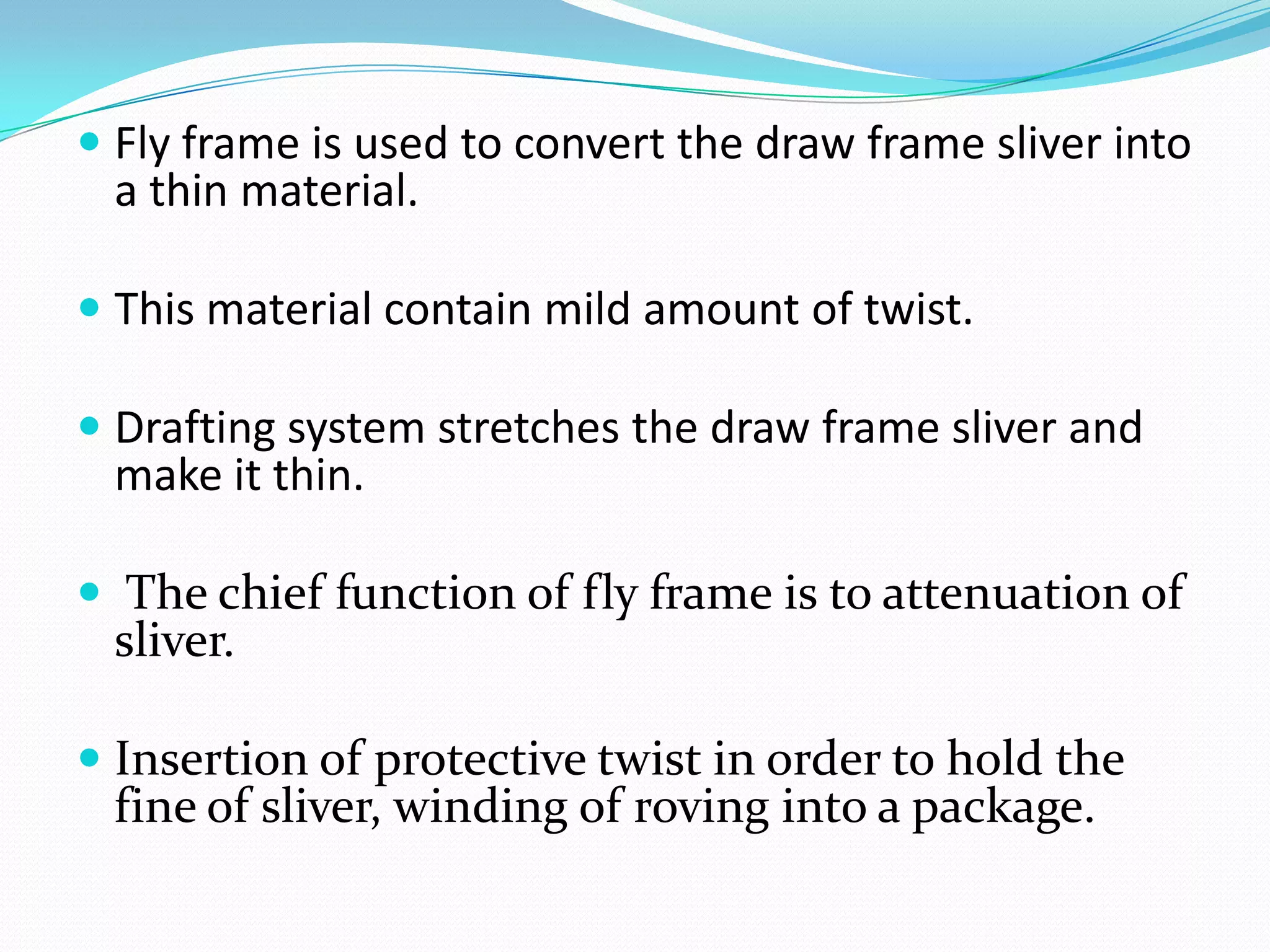  Fly frame is used to convert the draw frame sliver into
a thin material.
 This material contain mild amount of twist.
 Drafting system stretches the draw frame sliver and
make it thin.
 The chief functi0n of fly frame is to attenuation of
sliver.
 Insertion of protective twist in order to hold the
fine of sliver, winding of roving into a package.
 