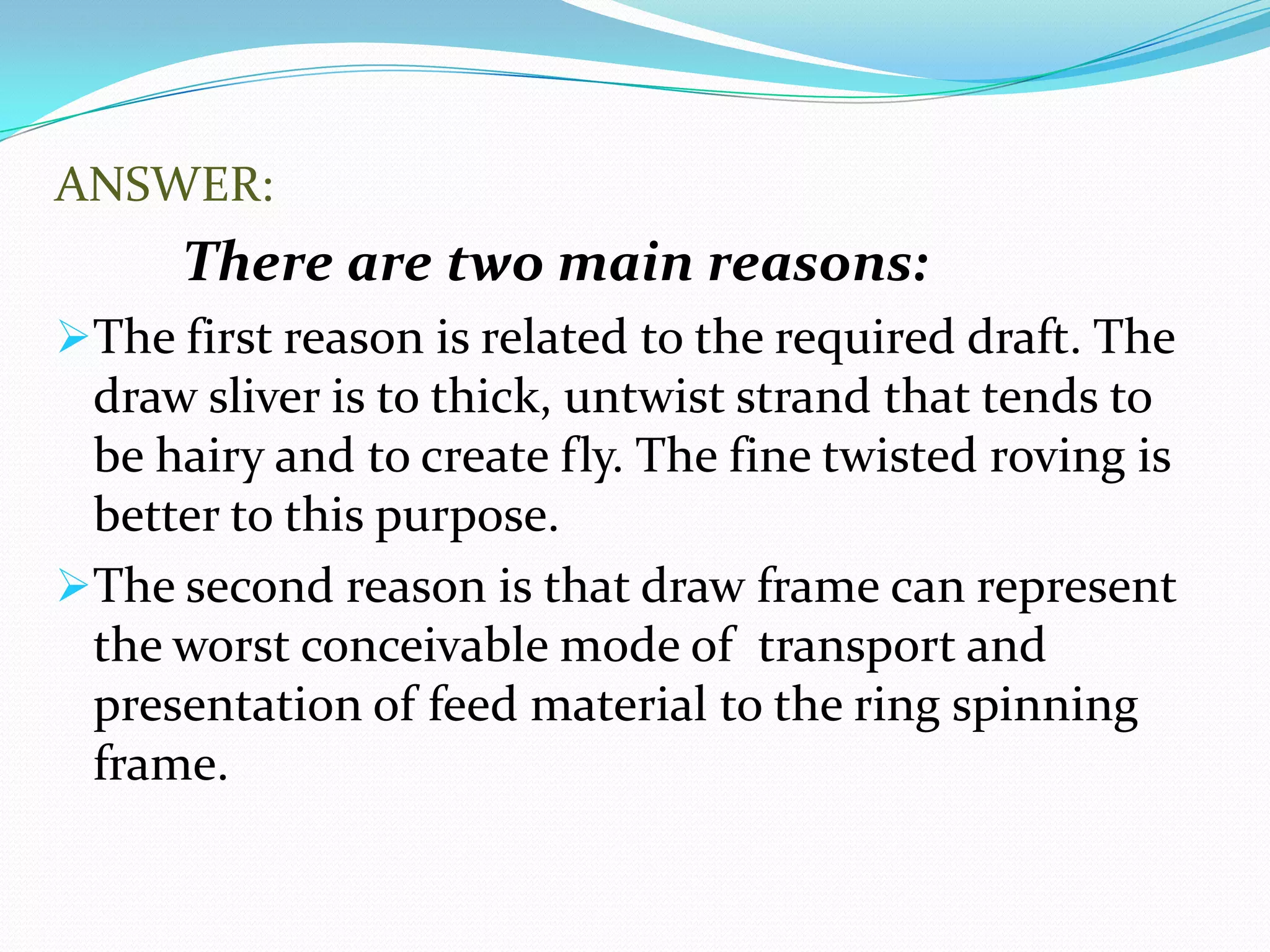 ANSWER:
There are two main reasons:
The first reason is related to the required draft. The
draw sliver is to thick, untwist strand that tends to
be hairy and to create fly. The fine twisted roving is
better to this purpose.
The second reason is that draw frame can represent
the worst conceivable mode of transport and
presentation of feed material to the ring spinning
frame.
 