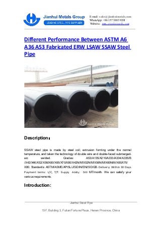 E-mail: sales@jianhuimetals.com
WhatsApp: +86 157 3883 9201
Website：www.steelpipejh.com
Different Performance Between ASTM A6
A36 A53 Fabricated ERW LSAW SSAW Steel
Pipe
Description：
SSAW steel pipe is made by steel coil, extrusion forming under the normal
temperature, and taken the technology of double wire and double-faced submerged-
arc welded. Grades: A53/A135/A210/A333/A334/A335/B
/X42/X46/X52/X56/X60/X65/X70/X80/X42N/M/X52N/M/X56N/M/X60N/M/X65/X70/
X80. Standards: ASTM/ASME/API5L/JIS/DIN/EN/ISO/GB. Delivery: Within 30 Days.
Payment terms: L/C, T/T. Supply Ability: 500 MT/month. We can satisfy your
various requirements.
Introduction:
Jianhui Steel Pipe
15F, Building 3, Futian Fortune Plaza, Henan Province, China
 