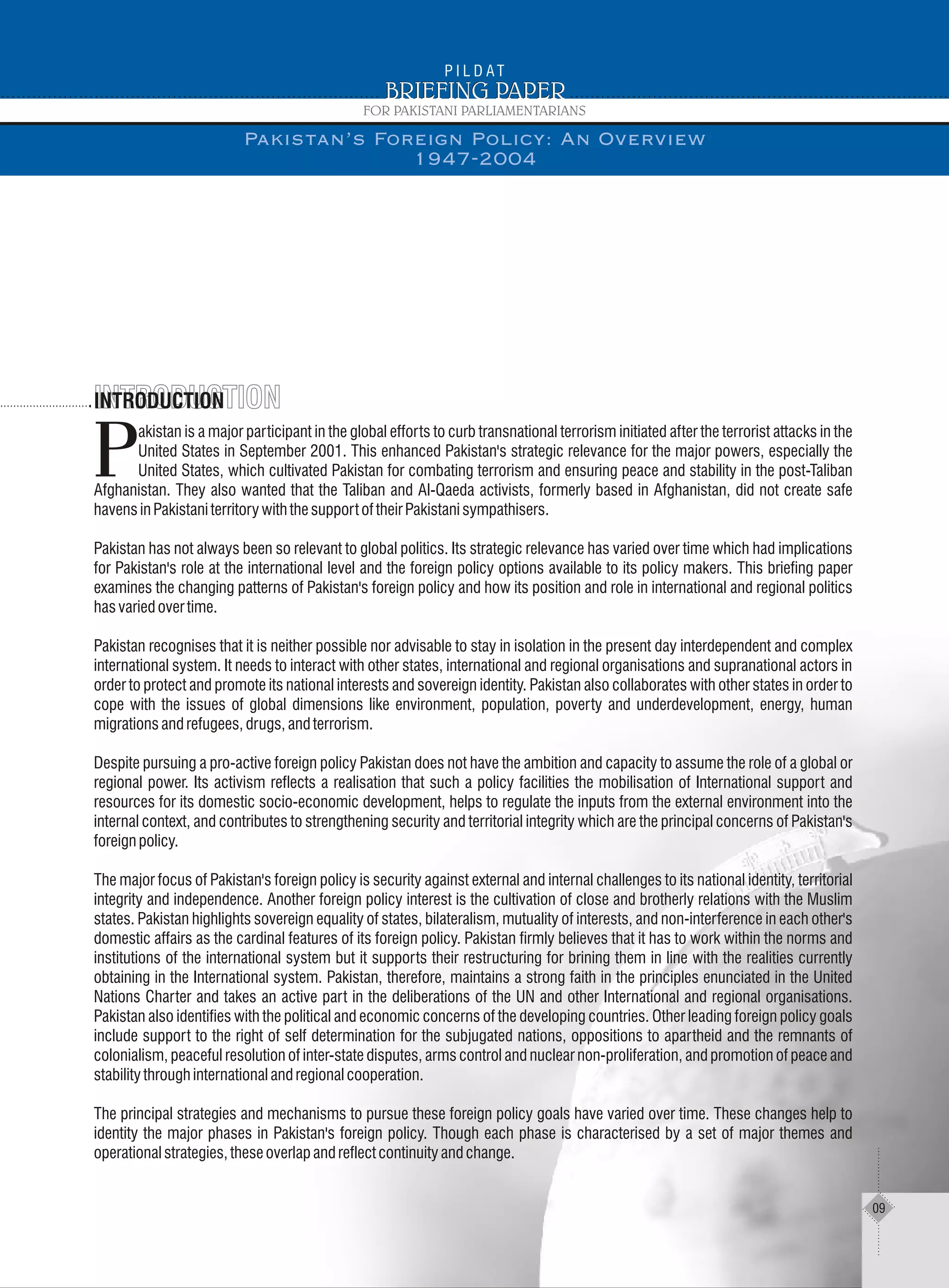 INTRODUCTIONINTRODUCTIONINTRODUCTION
akistan is a major participant in the global efforts to curb transnational terrorism initiated after the terrorist attacks in the
United States in September 2001. This enhanced Pakistan's strategic relevance for the major powers, especially the
PUnited States, which cultivated Pakistan for combating terrorism and ensuring peace and stability in the post-Taliban
Afghanistan. They also wanted that the Taliban and Al-Qaeda activists, formerly based in Afghanistan, did not create safe
havensinPakistaniterritorywiththesupportoftheirPakistanisympathisers.
Pakistan has not always been so relevant to global politics. Its strategic relevance has varied over time which had implications
for Pakistan's role at the international level and the foreign policy options available to its policy makers. This briefing paper
examines the changing patterns of Pakistan's foreign policy and how its position and role in international and regional politics
hasvariedovertime.
Pakistan recognises that it is neither possible nor advisable to stay in isolation in the present day interdependent and complex
international system. It needs to interact with other states, international and regional organisations and supranational actors in
order to protect and promote its national interests and sovereign identity. Pakistan also collaborates with other states in order to
cope with the issues of global dimensions like environment, population, poverty and underdevelopment, energy, human
migrationsandrefugees,drugs,andterrorism.
Despite pursuing a pro-active foreign policy Pakistan does not have the ambition and capacity to assume the role of a global or
regional power. Its activism reflects a realisation that such a policy facilities the mobilisation of International support and
resources for its domestic socio-economic development, helps to regulate the inputs from the external environment into the
internal context, and contributes to strengthening security and territorial integrity which are the principal concerns of Pakistan's
foreignpolicy.
The major focus of Pakistan's foreign policy is security against external and internal challenges to its national identity, territorial
integrity and independence. Another foreign policy interest is the cultivation of close and brotherly relations with the Muslim
states. Pakistan highlights sovereign equality of states, bilateralism, mutuality of interests, and non-interference in each other's
domestic affairs as the cardinal features of its foreign policy. Pakistan firmly believes that it has to work within the norms and
institutions of the international system but it supports their restructuring for brining them in line with the realities currently
obtaining in the International system. Pakistan, therefore, maintains a strong faith in the principles enunciated in the United
Nations Charter and takes an active part in the deliberations of the UN and other International and regional organisations.
Pakistan also identifies with the political and economic concerns of the developing countries. Other leading foreign policy goals
include support to the right of self determination for the subjugated nations, oppositions to apartheid and the remnants of
colonialism, peaceful resolution of inter-state disputes, arms control and nuclear non-proliferation, and promotion of peace and
stabilitythroughinternationalandregionalcooperation.
The principal strategies and mechanisms to pursue these foreign policy goals have varied over time. These changes help to
identity the major phases in Pakistan's foreign policy. Though each phase is characterised by a set of major themes and
operationalstrategies,theseoverlapandreflectcontinuityandchange.
Pakistan’s Foreign Policy: An Overview
1947-2004
09
 