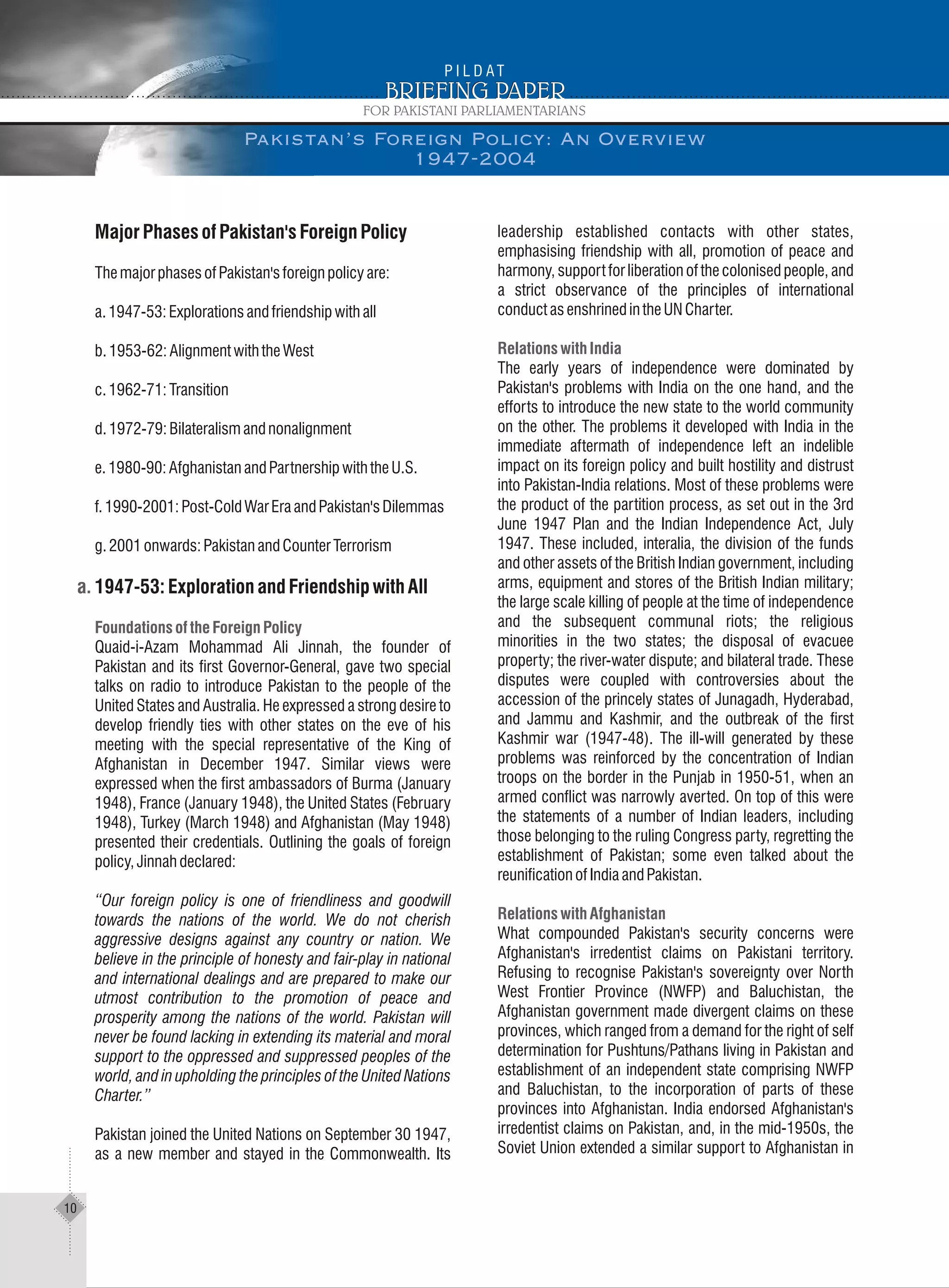 MajorPhasesofPakistan'sForeignPolicy
ThemajorphasesofPakistan'sforeignpolicyare:
a.1947-53:Explorationsandfriendshipwithall
b.1953-62:AlignmentwiththeWest
c.1962-71:Transition
d.1972-79:Bilateralismandnonalignment
e.1980-90:AfghanistanandPartnershipwiththeU.S.
f.1990-2001:Post-ColdWarEraandPakistan'sDilemmas
g.2001onwards:PakistanandCounterTerrorism
1947-53:ExplorationandFriendshipwithAll
Quaid-i-Azam Mohammad Ali Jinnah, the founder of
Pakistan and its first Governor-General, gave two special
talks on radio to introduce Pakistan to the people of the
United States and Australia. He expressed a strong desire to
develop friendly ties with other states on the eve of his
meeting with the special representative of the King of
Afghanistan in December 1947. Similar views were
expressed when the first ambassadors of Burma (January
1948), France (January 1948), the United States (February
1948), Turkey (March 1948) and Afghanistan (May 1948)
presented their credentials. Outlining the goals of foreign
policy,Jinnahdeclared:
“Our foreign policy is one of friendliness and goodwill
towards the nations of the world. We do not cherish
aggressive designs against any country or nation. We
believe in the principle of honesty and fair-play in national
and international dealings and are prepared to make our
utmost contribution to the promotion of peace and
prosperity among the nations of the world. Pakistan will
never be found lacking in extending its material and moral
support to the oppressed and suppressed peoples of the
world, and in upholding the principles of the United Nations
Charter.”
Pakistan joined the United Nations on September 30 1947,
as a new member and stayed in the Commonwealth. Its
FoundationsoftheForeignPolicy
leadership established contacts with other states,
emphasising friendship with all, promotion of peace and
harmony, support for liberation of the colonised people, and
a strict observance of the principles of international
conductasenshrinedintheUNCharter.
The early years of independence were dominated by
Pakistan's problems with India on the one hand, and the
efforts to introduce the new state to the world community
on the other. The problems it developed with India in the
immediate aftermath of independence left an indelible
impact on its foreign policy and built hostility and distrust
into Pakistan-India relations. Most of these problems were
the product of the partition process, as set out in the 3rd
June 1947 Plan and the Indian Independence Act, July
1947. These included, interalia, the division of the funds
and other assets of the British Indian government, including
arms, equipment and stores of the British Indian military;
the large scale killing of people at the time of independence
and the subsequent communal riots; the religious
minorities in the two states; the disposal of evacuee
property; the river-water dispute; and bilateral trade. These
disputes were coupled with controversies about the
accession of the princely states of Junagadh, Hyderabad,
and Jammu and Kashmir, and the outbreak of the first
Kashmir war (1947-48). The ill-will generated by these
problems was reinforced by the concentration of Indian
troops on the border in the Punjab in 1950-51, when an
armed conflict was narrowly averted. On top of this were
the statements of a number of Indian leaders, including
those belonging to the ruling Congress party, regretting the
establishment of Pakistan; some even talked about the
reunificationofIndiaandPakistan.
What compounded Pakistan's security concerns were
Afghanistan's irredentist claims on Pakistani territory.
Refusing to recognise Pakistan's sovereignty over North
West Frontier Province (NWFP) and Baluchistan, the
Afghanistan government made divergent claims on these
provinces, which ranged from a demand for the right of self
determination for Pushtuns/Pathans living in Pakistan and
establishment of an independent state comprising NWFP
and Baluchistan, to the incorporation of parts of these
provinces into Afghanistan. India endorsed Afghanistan's
irredentist claims on Pakistan, and, in the mid-1950s, the
Soviet Union extended a similar support to Afghanistan in
Relations with India
Relations with Afghanistan
10
Pakistan’s Foreign Policy: An Overview
1947-2004
 